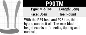 CCM P90TM Hockey Stick Blade Curve: Mid Curve, Long Length, Open Face and Round Toe. New hybrid of the P29 and the P28 with a max blade height. Ideal for face offs, tipping pucks and stick handling.
